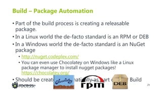 29@DevOpsGuys
Build – Package Automation
• Part of the build process is creating a releasable
package.
• In a Linux world the de-facto standard is an RPM or DEB
• In a Windows world the de-facto standard is an NuGet
package
• http://nuget.codeplex.com/
• You can even use Chocolatey on Windows like a Linux
package manager to install nugget packages!
https://chocolatey.org/
• Should be created automatically as part of your Build
process.
 