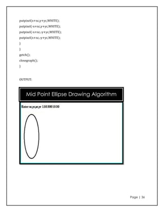 putpixel(x+xc,y+yc,WHITE);
putpixel(-x+xc,y+yc,WHITE);
putpixel(-x+xc,-y+yc,WHITE);
putpixel(x+xc,-y+yc,WHITE);
}
}
getch();
closegraph();
}



OUTPUT:



    Mid Point Ellipse Drawing Algorithm




                                          Page | 36
 