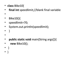 • class Bike10{
• final int speedlimit;//blank final variable
•
• Bike10(){
• speedlimit=70;
• System.out.println(speedlimit);
• }
•
• public static void main(String args[]){
• new Bike10();
• }
• }
 