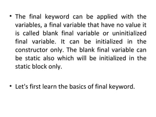 • The final keyword can be applied with the
variables, a final variable that have no value it
is called blank final variable or uninitialized
final variable. It can be initialized in the
constructor only. The blank final variable can
be static also which will be initialized in the
static block only.
• Let's first learn the basics of final keyword.
 