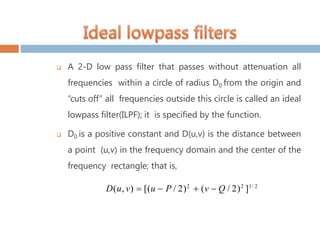  A 2-D low pass filter that passes without attenuation all
frequencies within a circle of radius D0 from the origin and
“cuts off” all frequencies outside this circle is called an ideal
lowpass filter(ILPF); it is specified by the function.
 D0 is a positive constant and D(u,v) is the distance between
a point (u,v) in the frequency domain and the center of the
frequency rectangle; that is,
D(u, v)  [(u  P / 2)2
 (v  Q / 2)2
]1/ 2
 