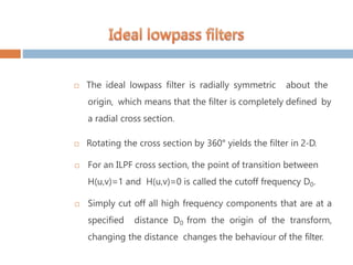  The ideal lowpass filter is radially symmetric about the
origin, which means that the filter is completely defined by
a radial cross section.
 Rotating the cross section by 360° yields the filter in 2-D.
 For an ILPF cross section, the point of transition between
H(u,v)=1 and H(u,v)=0 is called the cutoff frequency D0.
 Simply cut off all high frequency components that are at a
specified distance D0 from the origin of the transform,
changing the distance changes the behaviour of the filter.
 
