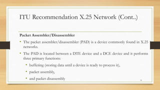 ITU Recommendation X.25 Network (Cont..)
Packet Assembler/Disassembler
• The packet assembler/disassembler (PAD) is a device commonly found in X.25
networks.
• The PAD is located between a DTE device and a DCE device and it performs
three primary functions:
• buffering (storing data until a device is ready to process it),
• packet assembly,
• and packet disassembly 18
 