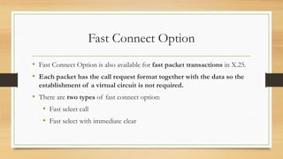 Fast Connect Option
• Fast Connect Option is also available for fast packet transactions in X.25.
• Each packet has the call request format together with the data so the
establishment of a virtual circuit is not required.
• There are two types of fast connect option:
• Fast select call
• Fast select with immediate clear
 
