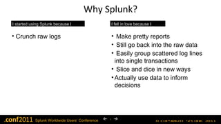 Why Splunk? I started using Splunk because I could… I fell in love because I could…. Crunch raw logs Make pretty reports Still go back into the raw data Easily group scattered log lines into single transactions Slice and dice in new ways Actually use data to inform decisions 