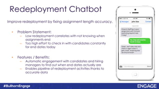 Redeployment Chatbot
• Problem Statement:
– Low redeployment correlates with not knowing when
assignments end
– Too high effort to check in with candidates constantly
for end dates today
• Features / Benefits:
– Automatic engagement with candidates and hiring
managers to find out when end dates actually are
– Enables pipeline of redeployment activities thanks to
accurate data
Improve redeployment by fixing assignment length accuracy.
 