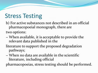 Stress Testing
b) For active substances not described in an official
   pharmacopoeial monograph, there are
two options:
− When available, it is acceptable to provide the
   relevant data published in the
literature to support the proposed degradation
   pathways;
− When no data are available in the scientific
   literature, including official
pharmacopoeias, stress testing should be performed.
 