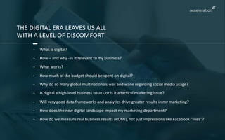 THE DIGITAL ERA LEAVES US ALL 
WITH A LEVEL OF DISCOMFORT 
- What is digital? 
- How – and why - is it relevant to my business? 
- What works? 
- How much of the budget should be spent on digital? 
- Why do so many global multinationals wax and wane regarding social media usage? 
- Is digital a high-level business issue - or is it a tactical marketing issue? 
- Will very good data frameworks and analytics drive greater results in my marketing? 
- How does the new digital landscape impact my marketing department? 
- How do we measure real business results (ROMI), not just impressions like Facebook “likes”? 
 