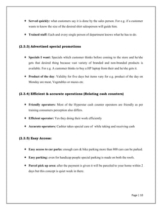 Page | 10
 Served quickly: what customers say it is done by the sales person. For e.g. if a customer
wants to know the size of the desired shirt salesperson will guide him.
 Trained staff: Each and every single person of department knows what he has to do.
(2.3.3) Advertised special promotions
 Specials I want: Specials which customer thinks before coming to the store and he/she
gets that desired thing because vast variety of branded and non-branded products is
available. For e.g. A customer thinks to buy a HP laptop from their and he/she gets it.
 Product of the day: Validity for five days but items vary for e.g. product of the day on
Monday are meat, Vegetables or mazes etc.
(2.3.4) Efficient & accurate operations (Relating cash counters)
 Friendly operators: Most of the Hyperstar cash counter operators are friendly as per
training consumers perception also differs.
 Efficient operator: Yes they doing their work efficiently
 Accurate operators: Cashier takes special care of while taking and receiving cash
(2.3.5) Easy Access:
 Easy access to car parks: enough cars & bike parking more than 800 cars can be parked.
 Easy parking: even for handicap people special parking is made on both the roofs.
 Parcel pick up area: after the payment is given it will be parceled to your home within 2
days but this concept is quiet week in there.
 