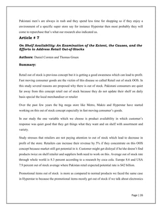 Page | 26
Pakistani men‟s are always in rush and they spend less time for shopping so if they enjoy a
environment of a specific super store say for instance Hyperstar then most probably they will
come to repurchase that‟s what our research also indicated us.
Article # 7
On Shelf Availability: An Examination of the Extent, the Causes, and the
Efforts to Address Retail Out-of-Stocks
Authors: Daniel Corsten and Thomas Gruen
Summary:
Retail out of stock is previous concept but it is getting a good awareness which can lead to profit.
Fast moving consumer goods are the victim of this disease so called Retail out of stock OOS. In
this study several reasons are proposed why there is out of stock. Pakistani consumers are quiet
far away from this concept retail out of stock because they do not update their shelf on daily
basis special the local merchandiser or retailer
Over the past few years the big mega store like Metro, Makro and Hyperstar have started
working on this out of stock concept especially in fast moving consumer‟s goods.
In our study the one variable which we choose is product availability in which customer‟s
response was quiet good that they get things what they want and on shelf with assortment and
variety.
Study stresses that retailers are not paying attention to out of stock which lead to decrease in
profit of the store. Retailers can increase their revenue by 5% if they concentrate on this OOS
concept because market still got potential in it. Customer might get disloyal if he/she doesn‟t find
products twice on shelf retailer and suppliers both need to work on this. Average out of stock rate
through whole world is 8.3 percent according to a research by coca cola. Europe 8.6 and USA
7.9 percent out of stock average where Pakistan retail expected potential rate is $42 billion.
Promotional items out of stock is more as compared to normal products we faced the same case
in Hyperstar to because the promotional items mostly get out of stock if we talk about electronics
 