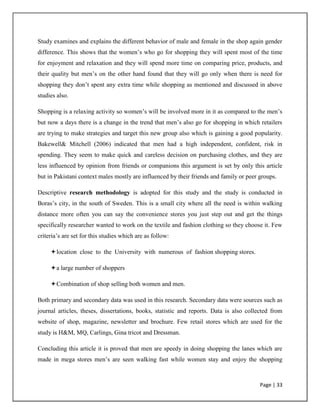 Page | 33
Study examines and explains the different behavior of male and female in the shop again gender
difference. This shows that the women‟s who go for shopping they will spent most of the time
for enjoyment and relaxation and they will spend more time on comparing price, products, and
their quality but men‟s on the other hand found that they will go only when there is need for
shopping they don‟t spent any extra time while shopping as mentioned and discussed in above
studies also.
Shopping is a relaxing activity so women‟s will be involved more in it as compared to the men‟s
but now a days there is a change in the trend that men‟s also go for shopping in which retailers
are trying to make strategies and target this new group also which is gaining a good popularity.
Bakewell& Mitchell (2006) indicated that men had a high independent, confident, risk in
spending. They seem to make quick and careless decision on purchasing clothes, and they are
less influenced by opinion from friends or companions this argument is set by only this article
but in Pakistani context males mostly are influenced by their friends and family or peer groups.
Descriptive research methodology is adopted for this study and the study is conducted in
Boras‟s city, in the south of Sweden. This is a small city where all the need is within walking
distance more often you can say the convenience stores you just step out and get the things
specifically researcher wanted to work on the textile and fashion clothing so they choose it. Few
criteria‟s are set for this studies which are as follow:
location close to the University with numerous of fashion shopping stores.
a large number of shoppers
Combination of shop selling both women and men.
Both primary and secondary data was used in this research. Secondary data were sources such as
journal articles, theses, dissertations, books, statistic and reports. Data is also collected from
website of shop, magazine, newsletter and brochure. Few retail stores which are used for the
study is H&M, MQ, Carlings, Gina tricot and Dressman.
Concluding this article it is proved that men are speedy in doing shopping the lanes which are
made in mega stores men‟s are seen walking fast while women stay and enjoy the shopping
 