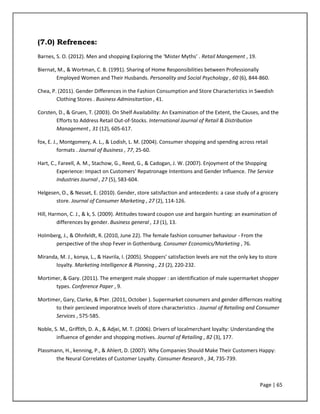 Page | 65
(7.0) Refrences:
Barnes, S. O. (2012). Men and shopping Exploring the ‘Mister Myths’ . Retail Mangement , 19.
Biernat, M., & Wortman, C. B. (1991). Sharing of Home Responsibilities between Professionally
Employed Women and Their Husbands. Personality and Social Psychology , 60 (6), 844-860.
Chea, P. (2011). Gender Differences in the Fashion Consumption and Store Characteristics in Swedish
Clothing Stores . Business Adminsitartion , 41.
Corsten, D., & Gruen, T. (2003). On Shelf Availability: An Examination of the Extent, the Causes, and the
Efforts to Address Retail Out-of-Stocks. International Journal of Retail & Distribution
Management , 31 (12), 605-617.
fox, E. J., Montgomery, A. L., & Lodish, L. M. (2004). Consumer shopping and spending across retail
formats . Journal of Business , 77, 25-60.
Hart, C., Fareell, A. M., Stachow, G., Reed, G., & Cadogan, J. W. (2007). Enjoyment of the Shopping
Experience: Impact on Customers' Repatronage Intentions and Gender Influence. The Service
Industries Journal , 27 (5), 583-604.
Helgesen, O., & Nesset, E. (2010). Gender, store satisfaction and antecedents: a case study of a grocery
store. Journal of Consumer Marketing , 27 (2), 114-126.
Hill, Harmon, C. J., & k, S. (2009). Attitudes toward coupon use and bargain hunting: an examination of
differences by gender. Business general , 13 (1), 13.
Holmberg, J., & Ohnfeldt, R. (2010, June 22). The female fashion consumer behaviour - From the
perspective of the shop Fever in Gothenburg. Consumer Economics/Marketing , 76.
Miranda, M. J., konya, L., & Havrila, I. (2005). Shoppers' satisfaction levels are not the only key to store
loyalty. Marketing Intelligence & Planning , 23 (2), 220-232.
Mortimer, & Gary. (2011). The emergent male shopper : an identification of male supermarket shopper
types. Conference Paper , 9.
Mortimer, Gary, Clarke, & Pter. (2011, October ). Supermarket cosnumers and gender differnces realting
to their percieved imporatnce levels of store characteristics . Journal of Retailing and Consumer
Services , 575-585.
Noble, S. M., Griffith, D. A., & Adjei, M. T. (2006). Drivers of localmerchant loyalty: Understanding the
influence of gender and shopping motives. Journal of Retailing , 82 (3), 177.
Plassmann, H., kenning, P., & Ahlert, D. (2007). Why Companies Should Make Their Customers Happy:
the Neural Correlates of Customer Loyalty. Consumer Research , 34, 735-739.
 