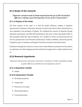 Page | 8
(2.1) Scope of the research
‘’Hyperstar consumers male & female targeted from the age of 18to 48 and their
differences relating to perceived importance levels of store characteristics’’
(2.1.1) Purpose of the study
The basic purpose of the study is to find the gender difference relating to Hyperstar
characteristics (Cleanliness, Promotion, Discount, low price) and which of these characteristics is
more important in the perception of genders. We conducted this research in Hyperstar through
administer questionnaire and filled 280 questionnaires and came to know that gender differs in
their perception while they shop at Hyperstar .Few variables on which we focused and took out
from the ground article were Promotion and discounts, Product availability, Advertised specials,
Competitive prices, Cleanliness and hygienic food and convenience and location factor.
Furthermore through this research we came to knew about Pakistani consumers how they behave
in a particular way while shopping and what could be the strategies that a retailer needed to focus
on.
(2.2) Research hypothesis
"Hyperstar Characteristics (promotion, Convenience, Cleanliness, Product availability) relating
to gender differences and their perceived importance of level”
(2.2.1) Dependent variable
 Gender
(2.2.2) Independent Variable
 Bi-Weekly promotion
 Trained staff
 Easy access to car park
 Well stocked shelves
 Convenient location
 