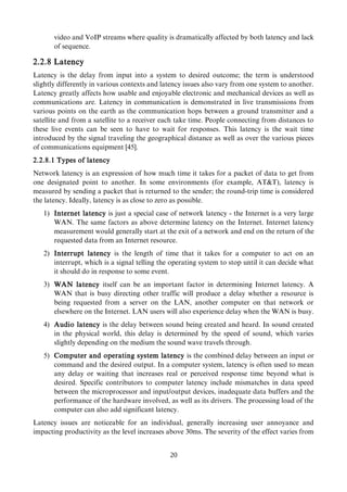 video and VoIP streams where quality is dramatically affected by both latency and lack
of sequence.
2.2.8 Latency
Latency is the delay from input into a system to desired outcome; the term is understood
slightly differently in various contexts and latency issues also vary from one system to another.
Latency greatly affects how usable and enjoyable electronic and mechanical devices as well as
communications are. Latency in communication is demonstrated in live transmissions from
various points on the earth as the communication hops between a ground transmitter and a
satellite and from a satellite to a receiver each take time. People connecting from distances to
these live events can be seen to have to wait for responses. This latency is the wait time
introduced by the signal traveling the geographical distance as well as over the various pieces
of communications equipment [45].
2.2.8.1 Types of latency
Network latency is an expression of how much time it takes for a packet of data to get from
one designated point to another. In some environments (for example, AT&T), latency is
measured by sending a packet that is returned to the sender; the round-trip time is considered
the latency. Ideally, latency is as close to zero as possible.
1) Internet latency is just a special case of network latency - the Internet is a very large
WAN. The same factors as above determine latency on the Internet. Internet latency
measurement would generally start at the exit of a network and end on the return of the
requested data from an Internet resource.
2) Interrupt latency is the length of time that it takes for a computer to act on an
interrupt, which is a signal telling the operating system to stop until it can decide what
it should do in response to some event.
3) WAN latency itself can be an important factor in determining Internet latency. A
WAN that is busy directing other traffic will produce a delay whether a resource is
being requested from a server on the LAN, another computer on that network or
elsewhere on the Internet. LAN users will also experience delay when the WAN is busy.
4) Audio latency is the delay between sound being created and heard. In sound created
in the physical world, this delay is determined by the speed of sound, which varies
slightly depending on the medium the sound wave travels through.
5) Computer and operating system latency is the combined delay between an input or
command and the desired output. In a computer system, latency is often used to mean
any delay or waiting that increases real or perceived response time beyond what is
desired. Specific contributors to computer latency include mismatches in data speed
between the microprocessor and input/output devices, inadequate data buffers and the
performance of the hardware involved, as well as its drivers. The processing load of the
computer can also add significant latency.
Latency issues are noticeable for an individual, generally increasing user annoyance and
impacting productivity as the level increases above 30ms. The severity of the effect varies from
20
 