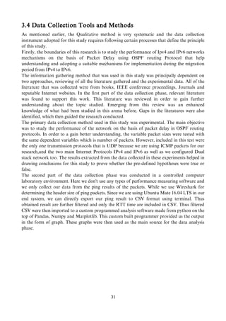 3.4 Data Collection Tools and Methods
As mentioned earlier, the Qualitative method is very systematic and the data collection
instrument adopted for this study requires following certain processes that define the principle
of this study.
Firstly, the boundaries of this research is to study the performance of Ipv4 and IPv6 networks
mechanisms on the basis of Packet Delay using OSPF routing Protocol that help
understanding and adopting a suitable mechanisms for implementation during the migration
period from IPv4 to IPv6.
The information gathering method that was used in this study was principally dependent on
two approaches, reviewing of all the literature gathered and the experimental data. All of the
literature that was collected were from books, IEEE conference proceedings, Journals and
reputable Internet websites. In the first part of the data collection phase, relevant literature
was found to support this work. This literature was reviewed in order to gain further
understanding about the topic studied. Emerging from this review was an enhanced
knowledge of what had been studied in this arena before. Gaps in the literatures were also
identified, which then guided the research conducted.
The primary data collection method used in this study was experimental. The main objective
was to study the performance of the network on the basis of packet delay in OSPF routing
protocols. In order to a gain better understanding, the variable packet sizes were tested with
the same dependent variables which is number of packets. However, included in this test were
the only one transmission protocols that is UDP because we are using ICMP packets for our
research,and the two main Internet Protocols IPv4 and IPv6 as well as we configured Dual
stack network too. The results extracted from the data collected in these experiments helped in
drawing conclusions for this study to prove whether the pre-defined hypotheses were true or
false.
The second part of the data collection phase was conducted in a controlled computer
laboratory environment. Here we don't use any types of performance measuring software and
we only collect our data from the ping results of the packets. While we use Wireshark for
determining the header size of ping packets. Since we are using Ubuntu Mate 16.04 LTS in our
end system, we can directly export our ping result to CSV format using terminal. Thus
obtained result are further filtered and only the RTT time are included in CSV. Thus filtered
CSV were then imported to a custom programmed analysis software made from python on the
top of Pandas, Numpy and Matplotlib. This custom built programmer provided us the output
in the form of graph. These graphs were then used as the main source for the data analysis
phase.
31
 