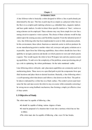 Chapter 1
INTRODUCTION
A line follower robot is basically a robot designed to follow a line or path already pre
determined by the user. This line or path may be as simple as a physical white line on
the floor or as complex path marking schemes e.g. embedded lines, magnetic markers
and laser guide markers. In order to detect these specific markers or ‘lines’, various se
nsing schemes can be employed. These schemes may vary from simple low cost line s
ensing circuit to expansive vision systems. The choice of these schemes would be dep
endent upon the sensing accuracy and flexibility required. From the industrial point of
view, line following robot has been implemented in semi to fully autonomous plants.
In this environment, these robots functions as materials carrier to deliver products fro
m one manufacturing point to another where rail, conveyor and gantry solutions are n
ot possible. Apart from line following capabilities, these robots should also have the c
apability to navigate junctions and decide on which junction to turn and which junctio
n ignore. This would require the robot to have 90 degree turn and also junction counti
ng capabilities. To add on to the complexity of the problem, sensor positioning also pl
ays a role in optimizing the robots performance for the tasks mentioned earlier.
Line-following robots with pick- and- placement capabilities are commonly used in m
anufacturing plants. These move on a specified path to pick the components from spec
ified locations and place them on desired locations. Basically, a line-following robot i
s a self-operating robot that detects and follows a line drawn on the floor. The path to
be taken is indicated by a white line on a black surface. The control system used must
sense the line and man oeuvre the robot to stay on course while constantly correcting t
he wrong moves using feedback mechanism, thus forming a simple yet effective close
d- loop system.
1.1 Objective of Study
The robot must be capable of following a line.
It should be capable of taking various degrees of turns
It must be prepared of a situation that it runs into a territory which has no line
to follow.
The robot must also be capable of following a line even if it has breaks.
 