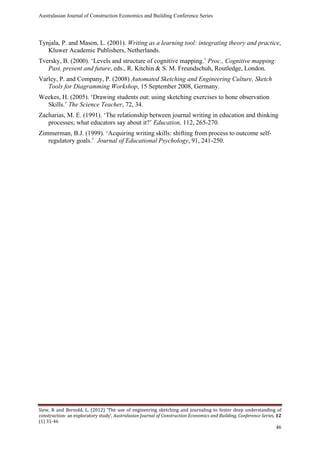 Australasian Journal of Construction Economics and Building Conference Series
Siew, R and Bernold, L. (2012) ‘The use of engineering sketching and journaling to foster deep understanding of
construction: an exploratory study’, Australasian Journal of Construction Economics and Building, Conference Series, 12
(1) 31-46
46
Tynjala, P. and Mason, L. (2001). Writing as a learning tool: integrating theory and practice,
Kluwer Academic Publishers, Netherlands.
Tversky, B. (2000). ‘Levels and structure of cognitive mapping.’ Proc., Cognitive mapping:
Past, present and future, eds., R. Kitchin & S. M. Freundschuh, Routledge, London.
Varley, P. and Company, P. (2008) Automated Sketching and Engineering Culture, Sketch
Tools for Diagramming Workshop, 15 September 2008, Germany.
Weekes, H. (2005). ‘Drawing students out: using sketching exercises to hone observation
Skills.’ The Science Teacher, 72, 34.
Zacharias, M. E. (1991). ‘The relationship between journal writing in education and thinking
processes; what educators say about it?’ Education, 112, 265-270.
Zimmerman, B.J. (1999). ‘Acquiring writing skills: shifting from process to outcome self-
regulatory goals.’ Journal of Educational Psychology, 91, 241-250.
 