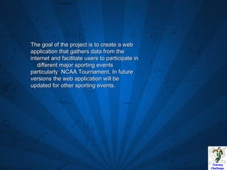 The goal of the project is to create a web application that gathers data from the internet and facilitate users to participate in  different major sporting events particularly  NCAA Tournament, In future versions the web application will be updated for other sporting events. 