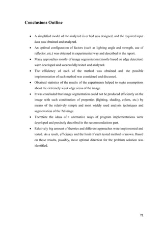 Conclusions Outline


     A simplified model of the analyzed river bed was designed, and the required input
      data was obtained and analyzed.
     An optimal configuration of factors (such as lighting angle and strength, use of
      reflector, etc.) was obtained in experimental way and described in the report.
     Many approaches mostly of image segmentation (mostly based on edge detection)
      were developed and successfully tested and analyzed.
     The efficiency of each of the method was obtained and the possible
      implementation of each method was considered and discussed.
     Obtained statistics of the results of the experiments helped to make assumptions
      about the extremely weak edge areas of the image.
     It was concluded that image segmentation could not be produced efficiently on the
      image with such combination of properties (lighting, shading, colors, etc.) by
      means of the relatively simple and most widely used analysis techniques and
      segmentation of the 2d image.
     Therefore the ideas of t alternative ways of program implementations were
      developed and precisely described in the recommendations part.
     Relatively big amount of theories and different approaches were implemented and
      tested. As a result, efficiency and the limit of each tested method is known. Based
      on those results, possibly, most optimal direction for the problem solution was
      identified.




                                                                                       72
 