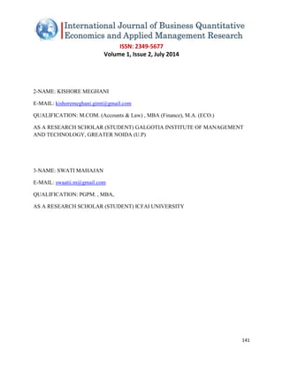 ISSN: 2349-5677 
Volume 1, Issue 2, July 2014 
141 
2-NAME: KISHORE MEGHANI 
E-MAIL: kishoremeghani.gimt@gmail.com QUALIFICATION: M.COM. (Accounts & Law) , MBA (Finance), M.A. (ECO.) AS A RESEARCH SCHOLAR (STUDENT) GALGOTIA INSTITUTE OF MANAGEMENT AND TECHNOLOGY, GREATER NOIDA (U.P) 3-NAME: SWATI MAHAJAN 
E-MAIL: swaatii.m@gmail.com QUALIFICATION: PGPM. , MBA, AS A RESEARCH SCHOLAR (STUDENT) ICFAI UNIVERSITY 
