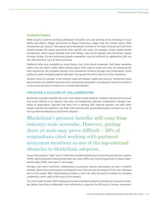 19Financial Services: Building Blockchain One Block at a Time |
Digital Systems & Technology
Scalability/Latency
While security concerns are being addressed, innovators are also working on the challenges of scal-
ability and latency. Ripple announced its Ripple Consensus Ledger that can handle nearly 1,000
transactions per second,12
and speeds will undoubtedly continue to increase. Financial services firms
should consider the speed required for their specific use cases. For example, certain capital market
transactions, which cannot tolerate even brief delays, may not be feasible until blockchain speeds
increase further. Current processing speeds, meanwhile, may be sufficient for applications that are
less time-sensitive, such as loan processing.
Platforms often tout scalability as a key feature, but firms should remember that these marketing
claims may not match reality. When testing speed, firms need to make sure they are assessing the
time required for the complete process, from transaction initiation through final confirmation. Some
platforms quote misleading speeds that don’t incorporate the entire lifecycle of the transaction.
Another factor to consider is the inherent trade-off between speed and security. Transaction times
become faster as a platform becomes more centralized; yet greater centralization means the platform
is less secure because of reliance on a trusted intermediary.
CREATING A CULTURE OF COLLABORATION
Blockchain’s greatest benefits will come from industry-wide networks. However, getting there at scale
may prove difficult in an industry that does not traditionally embrace collaboration. Roughly two-
thirds of respondents reported that their firm is working with external partners and with other
industry partners/competitors, but 56% cited working with partners/ecosystem members as one of
the top external obstacles to blockchain adoption.
Blockchain’s greatest benefits will come from
industry-wide networks. However, getting
there at scale may prove difficult – 56% of
respondents cited working with partners/
ecosystem members as one of the top external
obstacles to blockchain adoption.
Issues that present a “high” level of difficulty included establishing connectivity with partner systems
(50%), identifying and finalizing blockchain use cases (49%) and convincing partners to share exper-
imental data (45%) (see Figure 7, next page).
Perhaps even more important, collaborating successfully requires participants to have a network
mindset, where they are focused on growing the size of the pie and not simply on their own individual
slice of the market. With network-based markets, a firm can often increase its margins by including
competitors, which adds to the value of the network.
The rise of peer-to-peer (P2P) lending and money movement platforms provides an instructive exam-
ple. Banks could have collaborated more effectively to improve the efficiency of money movement.
 
