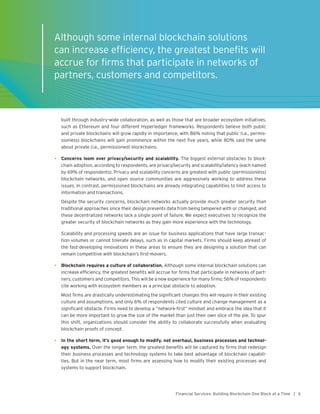 5Financial Services: Building Blockchain One Block at a Time |
built through industry-wide collaboration, as well as those that are broader ecosystem initiatives,
such as Ethereum and four different Hyperledger frameworks. Respondents believe both public
and private blockchains will grow rapidly in importance, with 86% noting that public (i.e., permis-
sionless) blockchains will gain prominence within the next five years, while 80% said the same
about private (i.e., permissioned) blockchains.
•	 Concerns loom over privacy/security and scalability. The biggest external obstacles to block-
chain adoption, according to respondents, are privacy/security and scalability/latency (each named
by 69% of respondents). Privacy and scalability concerns are greatest with public (permissionless)
blockchain networks, and open source communities are aggressively working to address these
issues. In contrast, permissioned blockchains are already integrating capabilities to limit access to
information and transactions.
Despite the security concerns, blockchain networks actually provide much greater security than
traditional approaches since their design prevents data from being tampered with or changed, and
these decentralized networks lack a single point of failure. We expect executives to recognize the
greater security of blockchain networks as they gain more experience with the technology.
Scalability and processing speeds are an issue for business applications that have large transac-
tion volumes or cannot tolerate delays, such as in capital markets. Firms should keep abreast of
the fast-developing innovations in these areas to ensure they are designing a solution that can
remain competitive with blockchain’s first-movers.
•	 Blockchain requires a culture of collaboration. Although some internal blockchain solutions can
increase efficiency, the greatest benefits will accrue for firms that participate in networks of part-
ners, customers and competitors. This will be a new experience for many firms; 56% of respondents
cite working with ecosystem members as a principal obstacle to adoption.
Most firms are drastically underestimating the significant changes this will require in their existing
culture and assumptions, and only 6% of respondents cited culture and change management as a
significant obstacle. Firms need to develop a “network-first” mindset and embrace the idea that it
can be more important to grow the size of the market than just their own slice of the pie. To spur
this shift, organizations should consider the ability to collaborate successfully when evaluating
blockchain proofs of concept.
•	 In the short term, it’s good enough to modify, not overhaul, business processes and technol-
ogy systems. Over the longer term, the greatest benefits will be captured by firms that redesign
their business processes and technology systems to take best advantage of blockchain capabili-
ties. But in the near term, most firms are assessing how to modify their existing processes and
systems to support blockchain.
Although some internal blockchain solutions
can increase efficiency, the greatest benefits will
accrue for firms that participate in networks of
partners, customers and competitors.
 