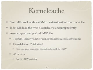 Kernelcache
Store all kernel modules (XNU / extensions) into one cache ﬁle

iBoot will load the whole kernelcache and jump to entry

An encrypted and packed IMG3 ﬁle
  /System/Library/Caches/com.apple.kernelcaches/kernelcache

  For old devices (A4 devices)

     Use xpwntool to decrypt original cache with IV + KEY

  A5 devices

     No IV + KEY available


                                   10
 