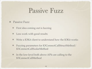 Passive Fuzz
Passive Fuzz

  First idea coming out is fuzzing

  Less work with good results

  Write a IOKit client to understand how the IOKit works

  Fuzzing parameters for IOConnectCallStructMethod/
  IOConnectCallScalarMethod

  In the low-level both above APIs are calling to the
  IOConnectCallMethod


                            25
 