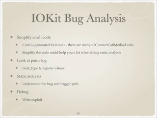 IOKit Bug Analysis
Simplify crash code
   Code is generated by fuzzer - there are many IOConnectCallMethod calls

   Simplify the code could help you a lot when doing static analysis

Look at panic log
   fault_type & register values

Static analysis
   Understand the bug and trigger path

Debug
   Write exploit


                                      50
 