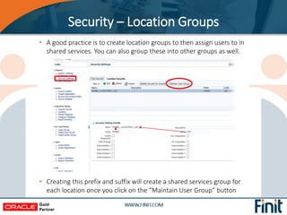 • A good practice is to create location groups to then assign users to in
shared services. You can also group these into other groups as well.
• Creating this prefix and suffix will create a shared services group for
each location once you click on the “Maintain User Group” button
Security – Location Groups
 