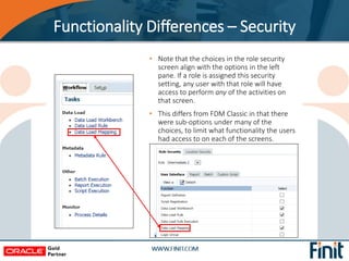 • Note that the choices in the role security
screen align with the options in the left
pane. If a role is assigned this security
setting, any user with that role will have
access to perform any of the activities on
that screen.
• This differs from FDM Classic in that there
were sub-options under many of the
choices, to limit what functionality the users
had access to on each of the screens.
Functionality Differences – Security
 