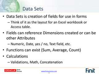 www.finitsolutions.com
- 35 -
• Data Sets is creation of fields for use in forms
– Think of it as the layout for an Excel workbook or
Access table.
• Fields can reference Dimensions created or can be
other Attributes
– Numeric, Date, yes / no, Text field, etc.
• Functions can exist (Sum, Average, Count)
• Calculations
– Validations, Math, Concatenation
Data Sets
 