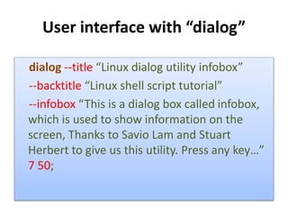 User interface with “dialog”
dialog --title “Linux dialog utility infobox”
--backtitle “Linux shell script tutorial”
--infobox “This is a dialog box called infobox,
which is used to show information on the
screen, Thanks to Savio Lam and Stuart
Herbert to give us this utility. Press any key…”
7 50;
 