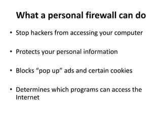 What a personal firewall can do
• Stop hackers from accessing your computer
• Protects your personal information
• Blocks “pop up” ads and certain cookies
• Determines which programs can access the
Internet
 