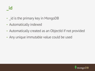 _id 
• _id is the primary key in MongoDB 
• Automatically indexed 
• Automatically created as an ObjectId if not provided 
• Any unique immutable value could be used 
 