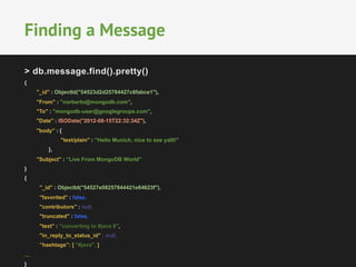 Finding a Message 
> db.message.find().pretty() 
{ 
"_id" : ObjectId("54523d2d25784427c6fabce1"), 
"From" : "norberto@mongodb.com", 
"To" : "mongodb-user@googlegroups.com", 
"Date" : ISODate("2012-08-15T22:32:34Z"), 
"body" : { 
"text/plain" : ”Hello Munich, nice to see yalll!" 
}, 
"Subject" : ”Live From MongoDB World" 
} 
{ 
"_id" : ObjectId("54527e08257844421e64623f"), 
"favorited" : false, 
"contributors" : null, 
"truncated" : false, 
"text" : "converting to #java 8", 
"in_reply_to_status_id" : null, 
”hashtags”: [ "#java", ] 
… 
} 
 