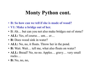 Monty Python cont.
• B: So how can we tell if she is made of wood?
• V1: Make a bridge out of her.
• B: Ah… but can you not also make bridges out of stone?
• ALL: Yes, of course… um… er…
• B: Does wood sink in water?
• ALL: No, no, it floats. Throw her in the pond.
• B: Wait. Wait… tell me, what also floats on water?
• ALL: Bread? No, no no. Apples… gravy… very small
rocks…
• B: No, no, no,
 