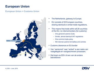 4 | DSV – June, 2016
• The Netherlands, gateway to Europe.
• EU consists of 28 European countries,
sharing identical or similar trade regulations.
• This means free trade within all 28 countries
of the EU, no internal borders (for customs):
- One general Customs Code;
- Similar, almost identical VAT regulations
- One common trade policy
- NO internal customs formalities and controls
• Customs clearance on EU border
• Van “aankomst” naar “winkel” is een reeks van
vastgelegde en voorgeschreven processen;
• Dat loopt via DSV of een van de andere
betrokkenen
European Union
European Union = Customs Union
Non-EU flow
 