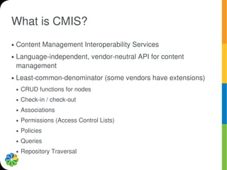 What is CMIS?
●   Content Management Interoperability Services
●   Language-independent, vendor-neutral API for content
    management
●   Least-common-denominator (some vendors have extensions)
    ●   CRUD functions for nodes
    ●   Check-in / check-out
    ●   Associations
    ●   Permissions (Access Control Lists)
    ●   Policies
    ●   Queries
    ●   Repository Traversal
 