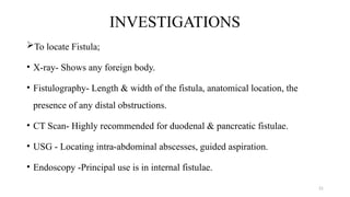 21
INVESTIGATIONS
To locate Fistula;
• X-ray- Shows any foreign body.
• Fistulography- Length & width of the fistula, anatomical location, the
presence of any distal obstructions.
• CT Scan- Highly recommended for duodenal & pancreatic fistulae.
• USG - Locating intra-abdominal abscesses, guided aspiration.
• Endoscopy -Principal use is in internal fistulae.
 