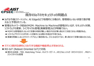 6
既存のIoTのセキュリティの問題点
 IoTは今後スマートシティ、AI Edgeなどで地理的に分散され、管理者もいない状態で数が増
えること予想されている。
 管理はネットワーク経由のM2M: Machine to Machineが提唱されいるが、セキュリティ対策、
ソフトウェアの更新、ライフサイクル管理(廃棄管理)などが明確でない。
 M2Mでは管理者がいないので攻撃の判断が難しい場合やOSが乗っ取られて対処できない問題がある。
 ソフトウェアやデバイスがサポート対象外になる際の⼿続きが不明である。
 廃棄を明確にしないとサイバーデブリとして動き続ける。ゴミになるだけでなく、乗っ取られて攻撃の踏み台になる。
 デバイス側が⾃律的にリカバリする機能や機能停⽌が求められる。
 RO-IoT (Reboot Oriented IoT)で対処
 使われる技術︓TEE、Watchdog Timer、ネットワークブート、メモリフォレンジック（ホワイトリスト）、PKIベー
スライフサイクル管理
 