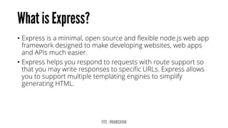 •Express is a minimal, open source and flexible node.js web app framework designed to make developing websites, web apps and APIs much easier. 
•Express helps you respond to requests with route support so that you may write responses to specific URLs. Express allows you to support multiple templatingengines to simplify generating HTML.  