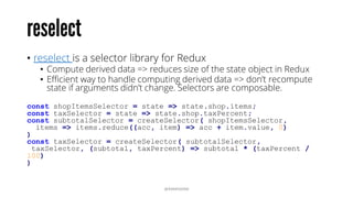 • reselect is a selector library for Redux
• Compute derived data => reduces size of the state object in Redux
• Efficient way to handle computing derived data => don’t recompute
state if arguments didn’t change. Selectors are composable.
const shopItemsSelector = state => state.shop.items;
const taxSelector = state => state.shop.taxPercent;
const subtotalSelector = createSelector( shopItemsSelector,
items => items.reduce((acc, item) => acc + item.value, 0)
)
const taxSelector = createSelector( subtotalSelector,
taxSelector, (subtotal, taxPercent) => subtotal * (taxPercent /
100)
)
@RAMISAYAR
 
