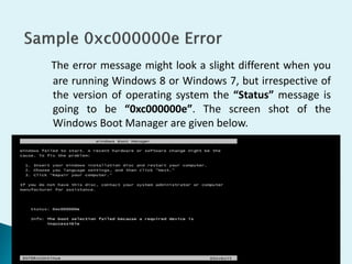The error message might look a slight different when you
are running Windows 8 or Windows 7, but irrespective of
the version of operating system the “Status” message is
going to be “0xc000000e”. The screen shot of the
Windows Boot Manager are given below.
 