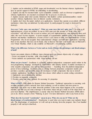 19
1. Applets can be embedded in HTML pages and downloaded over the Internet whereas Applications
have no special support in HTML for embedding or downloading.
2. Applets can only be executed inside a java compatible container, such as a browser or appletviewer
whereas Applications are executed at command line by java.exe or jview.exe.
3. Applets execute under strict security limitations that disallow certain operations(sandbox model
security) whereas Applications have no inherent security restrictions.
4. Applets don’t have the main() method as in applications. Instead they operate on an entirely different
mechanism where they are initialized by init(),started by start(),stopped by stop() or destroyed by
destroy().
Java says "write once, run anywhere". What are some ways this isn’t quite true? - As long as all
implementations of java are certified by sun as 100% pure java this promise of "Write once, Run
everywhere" will hold true. But as soon as various java core implementations start digressing from each
other, this won’t be true anymore. A recent example of a questionable business tactic is the surreptitious
behavior and interface modification of some of Java’s core classes in their own implementation of Java.
Programmers who do not recognize these undocumented changes can build their applications expecting
them to run anywhere that Java can be found, only to discover that their code works only on Microsoft’s
own Virtual Machine, which is only available on Microsoft’s own operating systems.
What is the difference between a Vector and an Array. Discuss the advantages and disadvantages
of both?
Vector can contain objects of different types whereas array can contain objects only of a single type.
- Vector can expand at run-time, while array length is fixed.
- Vector methods are synchronized while Array methods are not
What are java beans? - JavaBeans is a portable, platform-independent component model written in the
Java programming language, developed in collaboration with industry leaders. It enables developers to
write reusable components once and run them anywhere — benefiting from the platform-independent
power of Java technology. JavaBeans acts as a Bridge between proprietary component models and
provides a seamless and powerful means for developers to build components that run in ActiveX
container applications. JavaBeans are usual Java classes which adhere to certain coding conventions:
1. Implements java.io.Serializable interface
2. Provides no argument constructor
3. Provides getter and setter methods for accessing it’s properties
What is RMI? - RMI stands for Remote Method Invocation. Traditional approaches to executing code
on other machines across a network have been confusing as well as tedious and error-prone to
implement. The nicest way to think about this problem is that some object happens to live on another
machine, and that you can send a message to the remote object and get a result as if the object lived on
your local machine. This simplification is exactly what Java Remote Method Invocation (RMI) allows
you to do. Above excerpt is from "Thinking in java". For more information refer to any book on Java.
What does the keyword "synchronize" mean in java. When do you use it? What are the
disadvantages of synchronization? - Synchronize is used when you want to make your methods thread
safe. The disadvantage of synchronize is it will end up in slowing down the program. Also if not handled
properly it will end up in dead lock.
 