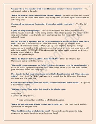 24
Can you write a Java class that could be used both as an applet as well as an application? - Yes.
Add a main() method to the applet.
What’s the difference between constructors and other methods? - Constructors must have the same
name as the class and can not return a value. They are only called once while regular methods could be
called many times.
Can you call one constructor from another if a class has multiple constructors? - Yes. Use this()
syntax.
Explain the usage of Java packages. - This is a way to organize files when a project consists of
multiple modules. It also helps resolve naming conflicts when different packages have classes with the
same names. Packages access level also allows you to protect data from being used by the non-
authorized classes.
If a class is located in a package, what do you need to change in the OS environment to be able to
use it? - You need to add a directory or a jar file that contains the package directories to the
CLASSPATH environment variable. LetÃ¢â‚¬â„¢s say a class Employee belongs to a package
com.xyz.hr; and is located in the file c:/dev/com.xyz.hr.Employee.java. In this case, you’d need to add
c:/dev to the variable CLASSPATH. If this class contains the method main(), you could test it from a
command prompt window as follows:
c:>java com.xyz.hr.Employee
What’s the difference between J2SDK 1.5 and J2SDK 5.0? - There’s no difference, Sun
Microsystems just re-branded this version.
What would you use to compare two String variables - the operator == or the method equals()? -
I’d use the method equals() to compare the values of the Strings and the = = to check if two variables
point at the same instance of a String object.
Does it matter in what order catch statements for FileNotFoundException and IOExceptipon are
written? - Yes, it does. The FileNoFoundException is inherited from the IOException. Exception’s
subclasses have to be caught first.
Can an inner class declared inside of a method, access local variables of this method? - It’s possible
if these variables are final.
What can go wrong if you replace && with & in the following code:
String a=null;
if (a!=null && a.length()>10){...}
A single ampersand here would lead to a NullPointerException.
What’s the main difference between a Vector and an ArrayList? - Java Vector class is internally
synchronized and ArrayList is not.
When should the method invokeLater()be used? - This method is used to ensure that Swing
components are updated through the event-dispatching thread.
 