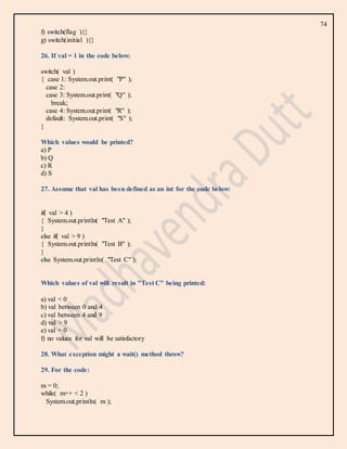 74
f) switch(flag ){}
g) switch(initial ){}
26. If val = 1 in the code below:
switch( val )
{ case 1: System.out.print( "P" );
case 2:
case 3: System.out.print( "Q" );
break;
case 4: System.out.print( "R" );
default: System.out.print( "S" );
}
Which values would be printed?
a) P
b) Q
c) R
d) S
27. Assume that val has been defined as an int for the code below:
if( val > 4 )
{ System.out.println( "Test A" );
}
else if( val > 9 )
{ System.out.println( "Test B" );
}
else System.out.println( "Test C" );
Which values of val will result in "Test C" being printed:
a) val < 0
b) val between 0 and 4
c) val between 4 and 9
d) val > 9
e) val = 0
f) no values for val will be satisfactory
28. What exception might a wait() method throw?
29. For the code:
m = 0;
while( m++ < 2 )
System.out.println( m );
 