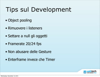 Tips sul Development
• Object pooling
• Rimuovere i listeners
• Settare a null gli oggetti
• Framerate 20/24 fps
• Non abusare delle Gesture
• Enterframe invece che Timer
Wednesday, November 10, 2010
 