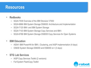 Resources
• Redbooks
–
–
–
–
–

SG24-7938 Overview of the IBM Storwize V7000
SG24-8886 IBM System Storage DS8000: Architecture and Implementation
SG24-7120 IBM i and IBM System Storage
SG24-7103 IBM System Storage Copy Services and IBM i
SG24-6788 IBM System Storage DS8000 Copy Services for Open Systems

• IBM Education
– AS541 IBM PowerHA for IBM i, Clustering, and IASP Implementation (4 days)
– OS830 System Storage DS6000 and DS8000 on I (3 days)

• STG Lab Services
– IASP Copy Services Toolkit (2 versions)
– Full System FlashCopy Toolkit

 