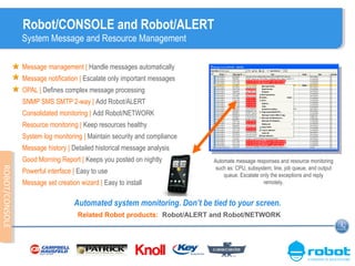 Robot/CONSOLE and Robot/ALERT
System Message and Resource Management
Message management | Handle messages automatically
Message notification | Escalate only important messages
OPAL | Defines complex message processing
SNMP SMS SMTP 2-way | Add Robot/ALERT
Consolidated monitoring | Add Robot/NETWORK
Resource monitoring | Keep resources healthy
System log monitoring | Maintain security and compliance
Message history | Detailed historical message analysis
Good Morning Report | Keeps you posted on nightly activity

ROBOT/CONSOLE
ROBOT/CONSOLE

Powerful interface | Easy to use
Message set creation wizard | Easy to install

Automate message responses and resource monitoring
such as: CPU, subsystem, line, job queue, and output
queue. Escalate only the exceptions and reply
remotely.

Automated system monitoring. Don’t be tied to your screen.
Related Robot products: Robot/ALERT and Robot/NETWORK

 